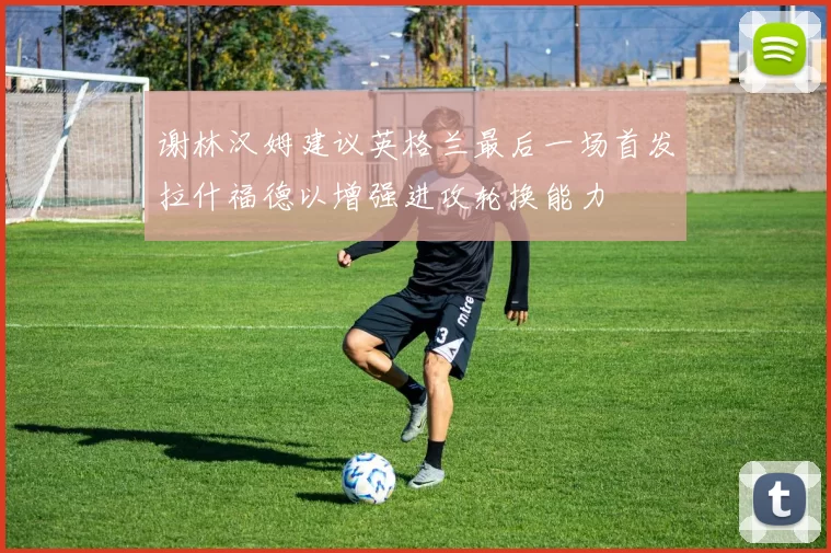 谢林汉姆建议英格兰最后一场首发拉什福德以增强进攻轮换能力